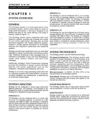 Page 5STRATAGY 4/6/24 AUGUST 1994 
CHAPTER 1 
SYSTEM OVERVIEW 
GENERAL 
The Stratagy system is a multi-application voice 
processing system, which is tailor-made for small- to 
large-sized businesses. It has been designed to be 
flexible and easy to use, while offering a full range of 
features. (Refer to Figure l-1 .) 
The Stratagy system easily integrates with most 
telephone systems, providing call coverage and routing 
for your entire organization. Stratagy also provides 
enhanced integration with Toshiba...