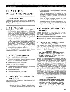 Page 41STRATAGY 4/6/24 INSTALLATION AND MAINTENANCE MANUAL SEPTEMBER 1994 
CHAPTER 3 
INSTALLING THE HARDWARE 
1 INTRODUCTION 
This chapter describes the Stratagy hardware and 
provides step-by-step instructions on installing the 
Stratagy 4, 6, and 24 systems. 
2 THE HARDWARE 
Stratagy 4 and 6 - This system consists of a PC tower. 
It contains 2 or 4 ports, and 6 hours of disk storage. 
It may be expanded to a maximum of 6 ports. A lap- 
top PC with Stratagy Remote software installed and 
a null modem cable is...