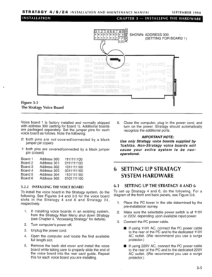 Page 45STRATAGY 4/6/24 INSTALLATION AND MAINTENANCE MANUAL 
SEPTEMBER 1994 
SHOWN:ADDRESS300 
(SETTING FOR BOARD 
Figure 3-3 
The Stratagy Voice Board 1) 
Voice board 1 is factory installed and normally shipped 
with address 300 (setting for board 1). Additional boards 
are packaged separately. Set the jumper pins for each 
voice board as follows. Note the following: 
0: both pins are not covered/connected by a black 
jumper pin (open) 
7: both pins are covered/connected by a black jumper 
pin (closed) 
Board 1...