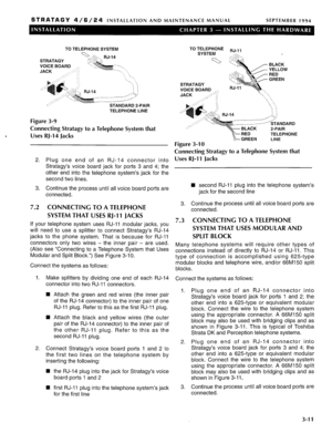 Page 51STRATAGY 4/6/24 INSTALLATION AND MAINTENANCE MANUAL SEPTEMBER 1994 
TO TELEPHONE SYSTEM 
STRATAGY >.:. ->.., RJ-14 
5 (,;-‘i 
VOICE BOARD -,Jw... ___ , 
JACK ‘.“-_ 
--/ 
.- 
i ‘: 
b. 
-...._ 
1 ] 
..i.;, 
--- -- -----_“:/ Js 
_ .--. “l.,~..---’ 
STANDARD 2-PAIR 
TELEPHONE LINE 
Figure 3-9 
Connecting Stratagy to a Telephone System that 
Uses RJ-14 Jacks 
2. Plug one end of an RJ-14 connector into 
Stratagy’s voice board jack for ports 3 and 4; the 
other end into the telephone system’s jack for the...