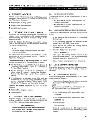 Page 58STRATAGY 4/6/24 INSTALLATION AND MAINTENANCE MANUAL SEPTEMBER 1994 
4 REMOTE ACCESS 
Remote access refers to accessing the Stratagy system 
via modem from a laptop or PC located at this or another 
site. This section discusses: 
n Preparing the Stratagy system 
n Preparing the Remote system 
H Using Stratagy remotely 
4.1 PREPARING THE STRATACY SYSTEM 
Preparing the Stratagy system to be accessible via 
modem from a remote laptop or PC involves installing 
and configuring the modem, and connecting it to...