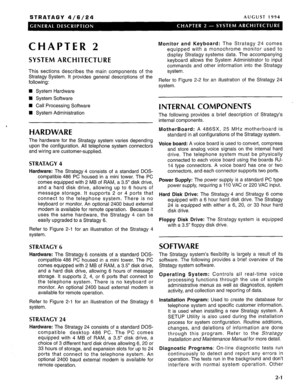 Page 7STRATAGY 4/6/24 AUGUST 1994 
CHAPTER 2 
SYSTEM ARCHITECTURE 
This sections describes the main components of the 
Stratagy System. It provides general descriptions of the 
following: 
n System Hardware 
n System Software 
n Call Processing Software 
n System Administration 
, 
HARDWARE 
The hardware for the Stratagy system varies depending 
upon the configuration. All telephone system connectors 
and wiring are customer-supplied. 
STRATAGY 4 
Hardware: The Stratagy 4 consists of a standard DOS-...