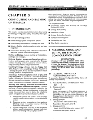 Page 62STRATAGY 4/6/24 INSTALLATION AND MAINTENANCE MANUAL SEPTEMBER 1994 
CHAPTER 5 
CONFIGURING AND BACKING 
UP STRATAGY 
1 INTRODUCTION 
This chapter provides detailed information about using 
the Stratagy Configuration Utility. This utility allows you 
to: 
n 
‘ 
1 
n 
n 
H Back up the Stratagy system 
Define Stratagy system configuration options 
Install Stratagy software from the floppy disk drive 
Select a Toshiba telephone switch or plug and play 
integration 
Define how Stratagy and other...