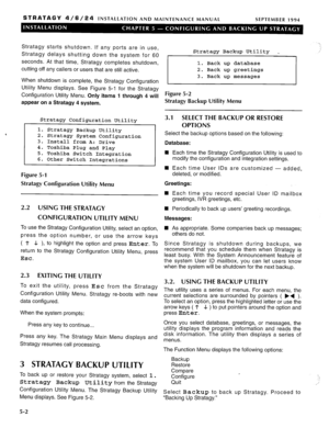 Page 63STRATAGY 4/6/24 INSTALLATION AND MAINTENANCE MANUAL 
SEPTEMBER 1994 
Stratagy starts shutdown. If any ports are in use, 
Stratagy delays shutting down the system for 60 
seconds. At that time, Stratagy completes shutdown, 
cutting off any callers or users that are still active. 
When shutdown is complete, the Stratagy Configuration 
Utility Menu displays. See Figure 5-1 for the Stratagy 
Configuration Utility Menu. Only items 1 through 4 will 
appear on a Stratagy 4 system. 
Stratagy Configuration...