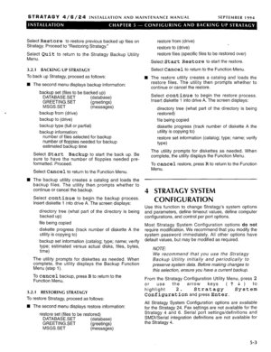 Page 64STRATAGY 4/6/24 INSTALLATION AND MAINTENANCE MANUAL SEPTEMBER 1994 
Select Restore to restore previous backed up files on 
Stratagy. Proceed to “Restoring Stratagy.” 
Select Quit to return to the Stratagy Backup Utility 
Menu. 
3.2.1 BACKING UP STRATACY 
To 
back up Stratagy, proceed as follows: 
n 
The second menu displays backup information: 
n backup set (files to be backed up) 
DATABASESET (database) 
GREETINGSET (greetings) 
MSGS.SET 
(messages) 
backup from (drive) 
backup to (drive) 
backup type...