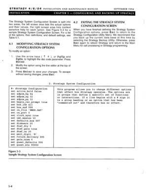 Page 65STRATAGY 4/6/24 INSTALLATION AND MAINTENANCE MANUAL SEPTEMBER 1994 
. . 
The Stratagy System Configuration Screen is split into 4.2 
EXITING THE STRATAGY SYSTEM 
two areas, the left screen area lists the actual options .: 
and their values, the right screen area lists context CONFIGURATION SCREEN - 
sensitive help for each option. See Figure 5-3 for a When you have finished defining the Stratagy System 
sample Stratagy System Configuration Screen. For a list Configuration options, press Esc to return to...