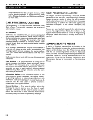 Page 8STRATAGY 4/6/24 AUGUST 1994 
diagnostic tests may be run upon demand, either 
from a directly-connected or remote terminal. Refer 
to the Stratagy Installation and Maintenance Manual 
for more detail. 
CALL PROCESSING CONTROL 
Call processing in Stratagy involves mailboxes (User 
IDS), a Token Programming Language, and a series of 
administrative menus. 
MAILBOXES 
Mailboxes, also called User IDS, are an important part of 
the Stratagy system. Mailboxes, which are set up by the 
System Administrator,...