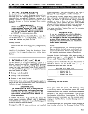 Page 84STRATAGY 4/6/24 INSTALLATION AND MAINTENANCE MANUAL SEPTEMBER 1994 
5 INSTALL FROM A: DRIVE 
Use this function to install Stratagy software from 
diskettes using the Stratagy floppy A: drive. This is 
required when upgrading a Stratagy 4 system to a 
Stratagy 6 system. It may also be necessary to re-install 
Stratagy System or Prompt software from floppy 
diskettes. 
IMPORTANT NOTE: 
Before installing or re-installing Stratagy 
System software, ensure you have a current 
backup of system data. We...