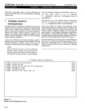 Page 85STRATAGY 4/6/24 INSTALLATION AND MAINTENANCE MANUAL 
SEPTEMBER 1994 
Otherwise, press Esc again to reboot Stratagy and 
return to the Main Menu for call processing or Stratagy 
programming. 
7 TOSHIBA SWITCH 
INTEGRATION 
Use this function to change the Toshiba Plug and Play 
capability that has been pre-installed with each Stratagy 
system (see “Toshiba Plug and Play”). Selecting an 
option automatically defines the Toshiba telephone 
system dial codes, Toshiba telephone system tone 
patterns, and...