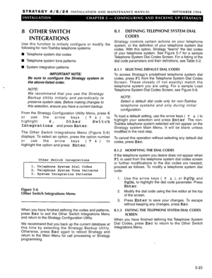 Page 86STRATAGY 4/6/24 INSTALLATION AND MAINTENANCE MANUAL SEPTEMBER 1994 
8 OTHER SWITCH 
INTEGRATIONS 
Use this function to initially configure or modify the 
following for non-Toshiba telephone systems: 
n Telephone system dial codes 
n Telephone system tone patterns 
n System integration patterns 
IMPORTANT NOTE: 
Be sure to configure the Strafagy system in 
the above-listed order. 
NOTE: 
We recommend that you use the Stratagy 
Backup Utility initially and periodically to 
preserve system data. Before...