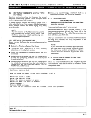 Page 90STRATAGY 4/6/24 INSTALLATION AND MAINTENANCE MANUAL SEPTEMBER 1994 
8.2 DEFINING TELEPHONE SYSTEM TONE 
PATTERNS 
Use this option to define for Stratagy the actual 
telephone system tone patterns it must recognize when 
performing supervised call transfers. 
To define the tone patterns the Stratagy system uses a 
utility called GetTones. This program enables Stratagy to 
“learn” the tone patterns that define ringing, busy, hang 
up, and reorder. 
NOTE: 
The tone patterns for Toshiba telephone systems...