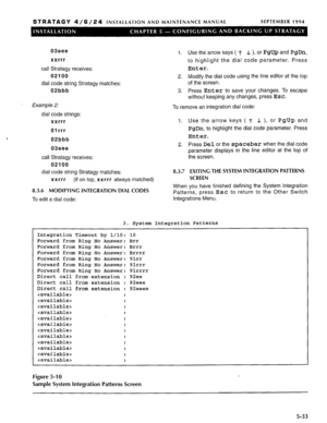 Page 94STRATAGY 4/6/24 INSTALLATION AND MAINTENANCE MANUAL SEPTEMBER 1994 
03eee 
xxrrr 
call Stratagy receives: 
02100 
dial code string Stratagy matches: 
02bbb 
Example 2: 
dial code strings: 
xxrrr 
01 rrr 
02bbb 
03eee 
call Stratagy receives: 
02100 
dial code string Stratagy matches: 
xxrrr (if on top, xxr rr always matched) 
8.3.6 MODIFYING INTEGRATION DIAL CODES 1. Use the arrow keys ( 7‘ .L ), or PgUp and PgDn, 
to highlight the dial code parameter. Press 
Enter. 
2. Modify the dial code using the...