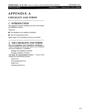 Page 98STRATAGY 4/6/24 INSTALLATION AND MAINTENANCE MANUAL SEPTEMBER 1994 
APPENDIX A 
CHECKLISTS AND FORMS 
1 INTRODUCTION 
This appendix contains checklists and forms that simplify 
the installation process. 
These are: 
n Pre-installation and installation checklists. 
‘ n User ID customization forms. 
Make copies of the checklists and forms as needed. 
2 THE CHECKLISTS AND FORMS 
The pre-installation and installation checklists - 
These checklists list items that need to be completed 
during pre-installation...