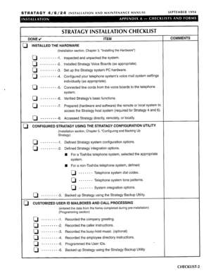 Page 100STRATAGY a/6/24 INSTALLATION AND MAINTENANCE MANUAL SEPTEMBER 1994 
STRATAGY INSTALLATION CHECKLIST 
DONE d ITEM 
iI INSTALLED THE HARDWARE 
(Installation section, Chapter 3, “Installing the Hardware”) 
Q - - - - - - - - 
-1. Inspected and unpacked the system. 
0 - - - - _ - - - 
-2. Installed Stratagy Voice Boards (as appropriate). 
0 - - - - - - - - 
-3. Set up the Stratagy system PC hardware. 
D - - - - - - - - 
-4. Configured your telephone system’s voice mail system settings 
individually (as...