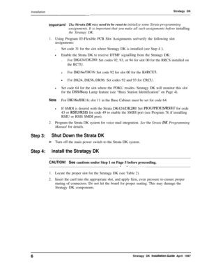 Page 11Installation--Stratagy DK
Important!The Strata DK may need to be reset to initialize some Strata programming
assignments. It is important that 
~014 make all such assignments before installing
the Stratagy DK.
1.Using Program 03-Flexible PCB Slot Assignments set/verify the following slot
assignments:
.
Set code 31 for the slot where Stratagy DK is installed (see Step 4 
).
tEnable the Strata DK to receive DTMF signalling from the Stratagy DK:
.
For 
DK424/DK280: Set codes 92, 93, or 94 for slot 00 for...