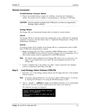 Page 16Stratagy DKInstallation
Remote Connection
Portable/Desktop Computer Modem
ipPrepare the portable/desktop computer by installing, connecting and configuring a
modem. The modem must be capable of communicating at a minimum of 2400 baud
CAUTION!Internal modems configured for COM ports 3 or 4,are not supported by
Stratagy Admin software.Stratagy Modem
The Stratagy DK can communicate through either an internal or external modem.
InternalThe Stratagy DK has an internal modem that communicates at up to 2400...