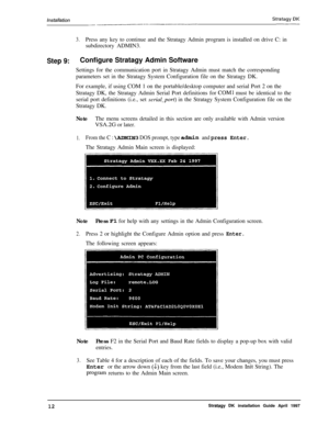 Page 17Strztagy BK~I_
3.Press any key to continue and the Stratagy Admin program is installed on drive C: in
subdirectory ADMIN3.
Step 9:Configure Stratagy Admin Software
Settings for the communication port in Stratagy Admin must match the corresponding
parameters set in the Stratagy System Configuration file on the Stratagy DK.
For example, if using COM 1 on the portable/desktop computer and serial Port 2 on the
Stratagy DK, the Stratagy Admin Serial Port definitions for 
COMl must be identical to the
serial...