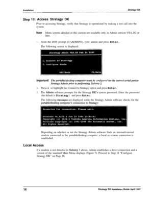 Page 19InstallationStratagy DK._-.--__--_..-_~__--_--_---_-l_-_.___.
Step 10: Access Stratagy DK
Prior to accessing Stratagy, verify that Stratagy is operational by making a test call into the
system.
NoteMenu screens detailed in this section are available only in Admin version VSA.2G or
later.
1.From the DOS prompt (C:\ADMIN3), type: admin and press Enter.
The following screen is displayed:.
Important!The portable/desktop computer must be conjigured for the correct serial port in
Stratagy Admin prior to...