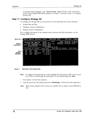 Page 21/n.sfal/ation---....-_--...- -~-Stratagy DKA message reading Connect ionestablished appears briefly on the screen and a
version of the standard Main Menu displays (see Figure 7). Proceed to Step 11 “Configure
Stratagy DK”.
Step 11: Configure Stratagy DK
To configure the Stratagy DK, you may need to use the following Tools menu selections:
+Toshiba Plug and Play
+Telephone System Configuration
+Stratagy System Configuration.
For a complete description of the standard menu selections and field...