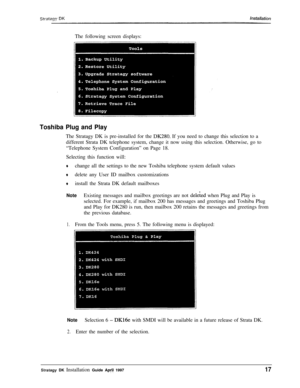 Page 22The following screen displays:Toshiba Plug and PlayThe Stratagy DK is pre-installed for the 
DK280. If you need to change this selection to a
different Strata DK telephone system, change it now using this selection. Otherwise, go to
“Telephone System Configuration” on Page 18.
Selecting this function will:
+change all the settings to the new Toshiba telephone system default values
+delete any User ID mailbox customizations
*install the Strata DK default mailboxes
NoteExisting messages and mailbox...