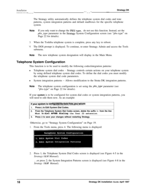 Page 23Installation--_---._ -I___---__-Stratagy DK-The Stratagy utility automatically defines the telephone system dial codes and tone
patterns, system integration patterns and default mailboxes for the specific telephone
system.
NoteIf you only want to change the PBX type, do not use this function. Instead, set the
@x-type parameter in the Stratagy System Configuration screen (see “pbx-type” on
Page 22 for details).
3.When the Toshiba telephone system is complete, press any key to reboot.
‘4The DOS prompt is...