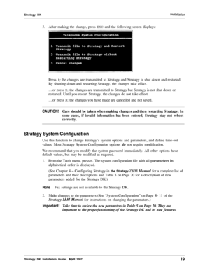 Page 24Stratagy DKinstallation
3.After making the change, press ESC and the following screen displays:
Press 1; the changes are transmitted to Stratagy and Stratagy is shut down and restarted.
By shutting down and restarting Stratagy, the changes take effect.
. ..or press 2; the changes are transmitted to Stratagy but Stratagy is not shut down or
restarted. Until you restart Stratagy, the changes do not take effect.
. ..or press 3; the changes you have made are cancelled and not saved.
CAUTION!Care should be...