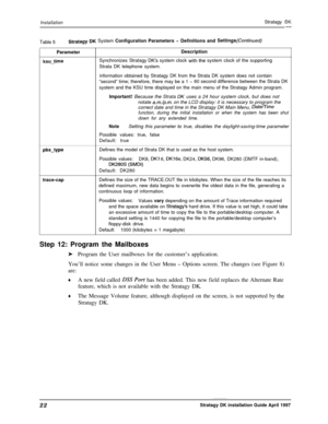 Page 27InstallationStratagy DK-Table 5
Stratagy DK System Configuration Parameters - Definitions and Settings(Continued)ParameterDescription
ksu-timeSynchronizes Stratagy IX’s system clock with the system clock of the supporting
Strata DK telephone system.
information obtained by Stratagy DK from the Strata DK system does not contain
“second” time; therefore, there may be a 1 
-60 second difference between the Strata DK
system and the KSU time displayed on the main menu of the Stratagy Admin program.
Important!...