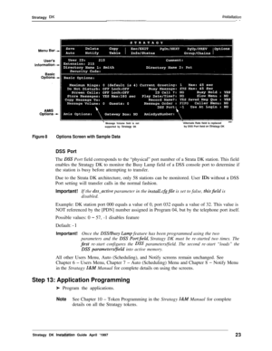 Page 28Stratagy DKInstallafion--
’ Message Volume field is not
supported by Stratagy DK‘Alternate Rate field is replaced
by DSS Port field on Stratagy DK
Figure 8Options Screen with Sample Data
DSS PortThe 
DSS Port field corresponds to the “physical” port number of a Strata DK station. This field
enables the Stratagy DK to monitor the Busy Lamp field of a DSS console port to determine if
the station is busy before attempting to transfer.
Due to the Strata DK architecture, only 58 stations can be monitored....