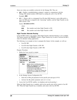 Page 29lnstalla tionStratagy DKSome new tokens are available exclusively for the Stratagy DK. They are:
tKM - Enables a portable/desktop computer’s modem to communicate with the
Stratagy DK internal modem (2400 baud) by sending the call to User ID 993.
Example: 
@KM
*KT( ) - Directs calls to a designated User ID when DSS function is active (&s-active =
true), the DSS port is assigned in the “answering” mailbox, and the Night Transfer on the
DSS console is ON.
Syntax: 
KT(XXX)G(WY)where:
Box number used when...