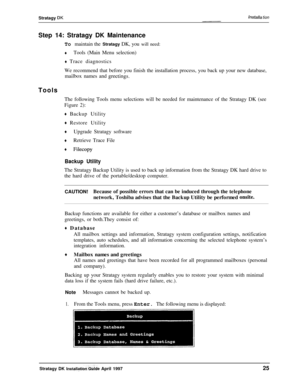 Page 30Stratagy DKlnstalla tionStep 14: Stratagy DK Maintenance
To maintain the Stratagy DK, you will need:
+Tools (Main Menu selection)
+ Trace diagnostics
We recommend that before you finish the installation process, you back up your new database,
mailbox names and 
greetings.Tools
The following Tools menu selections will be needed for maintenance of the Stratagy DK (see
Figure 2):
+ Backup Utility
+ Restore Utility
+Upgrade Stratagy software
+Retrieve Trace File
+ Filecopy
Backup UtilityThe Stratagy Backup...