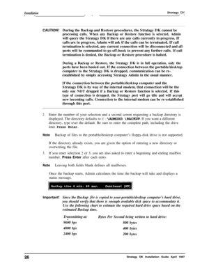 Page 31Installation-----Stratagy DK--
CAUTION!During the Backup and Restore procedures, the Stratagy DK cannot be
processing calls. When any Backup or Restore function is selected, Adminwill query the Stratagy DK if there are any calls currently in progress. If
calls are in progress, Admin will ask if the calls can be terminated. If call
termination is selected, any current connection will be disconnected and all
ports will be commanded to go off-hook to prevent any further calls. If call
termination is denied,...