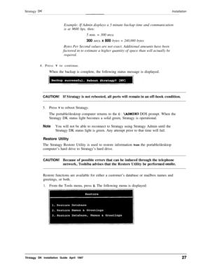 Page 32Stratagy DKInstallationExample: If Admin displays a 
.5 minute backup time and communication
is at 9600 bps, then:5 min. = 300 
sets.
300 sets. x 800 bytes = 240,000 bytesBytes Per Second values are not exact. Additional amounts have been
factored in to estimate a higher quantity of space than will actually be
required.4. Press Y to continue.
When the backup is complete, the following status message is displayed.
CAUTION!If Stratagy is not rebooted, all ports will remain in an off-hook condition.
5.Press...