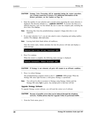 Page 33lnsfallafion~--------Stratagy DKCAUTION!
Stratagy Voice Processing will be suspended during the restore procedure.Any existing connection is broken. For additional information on the
Restore procedure, see the Caution on Page 26.
2.Enter the number of your selection and a second screen requesting the source directory is
displayed. The directory defaults to c : 
\ADMIN3 \BACKUP. If you have the file(s) in a
different directory, type over the default. 
Be sure to enter the complete path, including the...