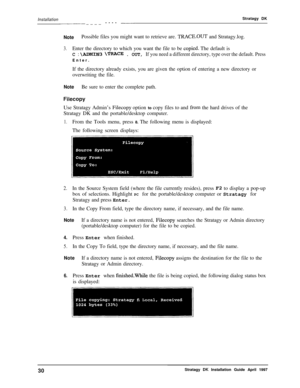 Page 35InstallationStratagy DKc---c-II____ ---- --II
NotePossible files you might want to retrieve are. TRACE.OUT and Stratagy.log.
3.Enter the directory to which you want the file to be copied. The default is
C : \AJDMIN3 \TRACE . OUT, If you need a different directory, type over the default. PressEnter.
If the directory already exists, you are given the option of entering a new directory or
overwriting the file.
NoteBe sure to enter the complete path.
FilecopyUse Stratagy Admin’s 
Filecopy option to copy...