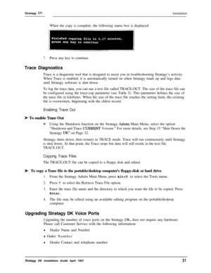 Page 36Stratagy DKInstallationWhen the copy is complete, the following status box is displayed:
7.Press any key to continue.
Trace DiagnosticsTrace is a diagnostic tool that is designed to assist you in troubleshooting Stratagy’s activity.
When Trace is enabled, it is automatically turned on when Stratagy loads up and logs data
until Stratagy software is shut down.
To log the trace data, you can use a text file called TRACE.OUT. The size of the trace file can
be configured using the truce-cup parameter (see...