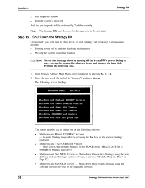 Page 37-.Stratagy DK
+Site telephone number
4Remote system’s password
And the port upgrade will be activated by Toshiba remotely.
NoteThe Stratagy DK must be reset for the new ports to be activated.
Step 15:Shut Down the Stratagy DKOccasionally you will need to shut down, or exit, Stratagy call pro&sing. Circumstances
include:
+Turning power off to perform hardware maintenance
+Moving the system to another location
CAUTION!Never shut Stratagy down by turning off the Strata DK’s power. Doing so
may corrupt the...