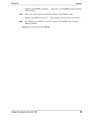 Page 38*Shutdown, SCANDISK and Restart - Shuts down, runs ScanDisk program and then
restarts Stratagy.NoteThere is no screen interaction during the running of the 
ScanDisk Utility.
*Shutdown and STOP for power off - Takes Stratagy off-line and does not restart it.
NoteThe “Shutdown and STOP for power off’ option is not available when accessing
Stratagy 
remotely.
3.Highlight your selection and press Enter.
Stratagy DK 
l~stallation Guide April 199733 