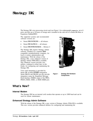 Page 6Stratagy DK
The Stratagy DK voice processing circuit card (see Figure 1 for a photograph) supports up to 8
ports, provides up to 24 hours of storage and is installed in the card slot of a Strata DK Base or
Expansion Cabinet/KSU.The supported systems and recommended
software versions are:
+Strata DK424/DK280 - all releases
+Strata DK16e/DK16 - all releases
+Strata DK24/DK56/DK96 - Release 4
The Stratagy DK requires Stratagy Admin
software, installed on a separate 
IBM-compatible portable/desktop computer,...
