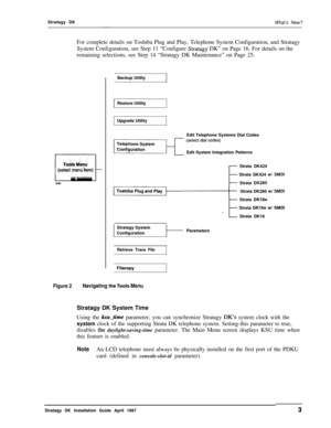 Page 8Strategy DK-What’s New?For complete details on Toshiba Plug and Play, Telephone System Configuration, and Stratagy
System Configuration, see Step 11 “Configure 
Stratagy DK” on Page 16. For details on the
remaining selections, see Step 14 “Stratagy DK Maintenance” on Page 25.
T&Is M&u
-(sek@ yenti item),.:., :-
2080Backup Utility
Restore Utility
Upgrade Utility
Edit Telephone Systems Dial Codes
Edit System Integration Patterns
- Strata DK424
- Strata DK424 WI SMDI
- Strata DK280Strata DK280 
wl SMDI
-...