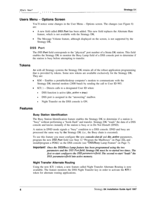 Page 9What’s New?--
-_---------_---Stratagy DK
Users Menu - Options ScreenYou’ll notice some changes in the User Menu 
- Options screen. The changes (see Figure 8)
are:
+A new field called DSS Port has been added. This new field replaces the Alternate Rate
feature, which is not available with the Stratagy DK.
+The Message Volume feature, although displayed on the screen, is not supported by the
Stratagy DK.
DSS Port
The 
DSS Port field corresponds to the “physical” port number of a Strata DK station. This...