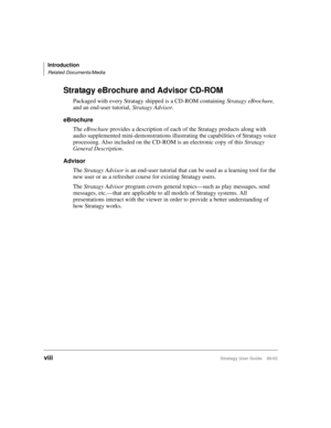 Page 12Introduction
Related Documents/Media
viiiStratagy User Guide    06/02
Stratagy eBrochure and Advisor CD-ROM
Packaged with every Stratagy shipped is a CD-ROM containing Stratagy eBrochure, 
and an end-user tutorial, Stratagy Advisor.
eBrochure
The eBrochure provides a description of each of the Stratagy products along with 
audio supplemented mini-demonstrations illustrating the capabilities of Stratagy voice 
processing. Also included on the CD-ROM is an electronic copy of this 
Stratagy 
General...