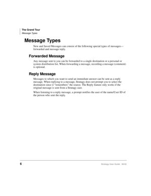 Page 18The Grand Tour
Message Types
6Stratagy User Guide   06/02
Message Types
New and Saved Messages can consist of the following special types of messages—
forwarded and message reply.
Forwarded Message
Any message sent to you can be forwarded to a single destination or a personal or 
system distribution list. When forwarding a message, recording a message (comment) 
is optional.
Reply Message
Messages to which you want to send an immediate answer can be sent as a reply 
message. When replying to a message,...