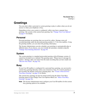 Page 19The Grand Tour
Greetings
Stratagy User Guide   06/027
Greetings
You can select either a personal or system greeting to play to callers when you do not 
answer or when your telephone is busy. 
Depending on how your system is configured, callers may hear a separate busy 
greeting—the system or the custom busy greeting. See “Change Your User Options” 
on page 51 for details.
Personal
Personal greetings are greetings that you record for callers. Stratagy stores all 
recorded greetings under the personal...
