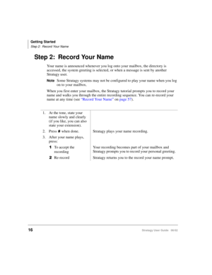 Page 28Getting Started
Step 2: Record Your Name
16Stratagy User Guide   06/02
Step 2: Record Your Name
Your name is announced whenever you log onto your mailbox, the directory is 
accessed, the system greeting is selected, or when a message is sent by another 
Stratagy user. 
NoteSome Stratagy systems may not be configured to play your name when you log 
on to your mailbox.
When you first enter your mailbox, the Stratagy tutorial prompts you to record your 
name and walks you through the entire recording...