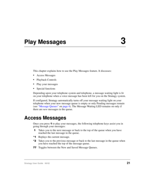 Page 33Stratagy User Guide   06/0221
Play Messages3
This chapter explains how to use the Play Messages feature. It discusses:
Access Messages
Playback Controls
Play your messages
Special functions
Depending upon your telephone system and telephone, a message waiting light is lit 
on your telephone when a voice message has been left for you on the Stratagy system.
If configured, Stratagy automatically turns off your message waiting light on your 
telephone when your new message queue is empty or only Pending...
