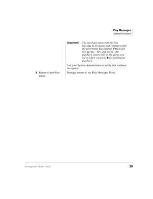 Page 41Play Messages
Special Functions
Stratagy User Guide   06/0229
Important!The playback starts with the first 
message in the queue and continues until 
the preset time has expired. If there are 
two queues—new and saved—the 
playback occurs only in the queue you 
are in when you press
for continuous 
playback.
Ask your System Administrator to verify that you have 
this option.

Return to previous 
menuStratagy returns to the Play Messages Menu. 