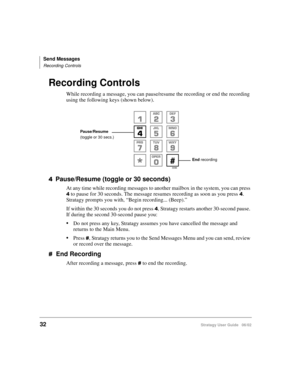 Page 44Send Messages
Recording Controls
32Stratagy User Guide   06/02
Recording Controls
While recording a message, you can pause/resume the recording or end the recording 
using the following keys (shown below).
 Pause/Resume (toggle or 30 seconds)
At any time while recording messages to another mailbox in the system, you can press 
 to pause for 30 seconds. The message resumes recording as soon as you press . 
Stratagy prompts you with, “Begin recording... (Beep).” 
If within the 30 seconds you do not...