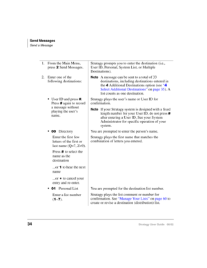 Page 46Send Messages
Send a Message
34Stratagy User Guide   06/02
1. From the Main Menu, 
press 
Send Messages.Stratagy prompts you to enter the destination (i.e., 
User ID, Personal, System List, or Multiple 
Destinations).
2. Enter one of the 
following destinations:
NoteA message can be sent to a total of 33 
destinations, including destinations entered in 
the 
 Additional Destinations option (see “ 
Select Additional Destinations” on page 35). A 
list counts as one destination.
User ID and press....