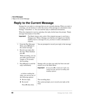 Page 52Send Messages
Reply to the Current Message
40Stratagy User Guide   06/02
Reply to the Current Message
Stratagy lets you reply to a message that you are currently playing. When you reply to 
a message, you do not have to select the source of the message as a destination since 
Stratagy “remembers” it. You can send the reply to additional destinations.
When the originator(s) receives and plays the reply, he/she hears the prompt, “Reply 
message from [name or User ID].”
Important!The Reply feature only...