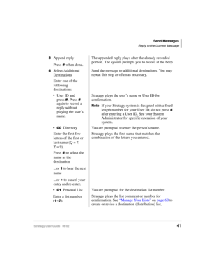 Page 53Send Messages
Reply to the Current Message
Stratagy User Guide   06/0241
Append reply
Press
when done.The appended reply plays after the already recorded 
portion. The system prompts you to record at the beep.
Select Additional 
DestinationsSend the message to additional destinations. You may 
repeat this step as often as necessary.
Enter one of the 
following 
destinations:
User ID and 
press
. Press  
again to record a 
reply without 
playing the user’s 
name.Stratagy plays the user’s name or...